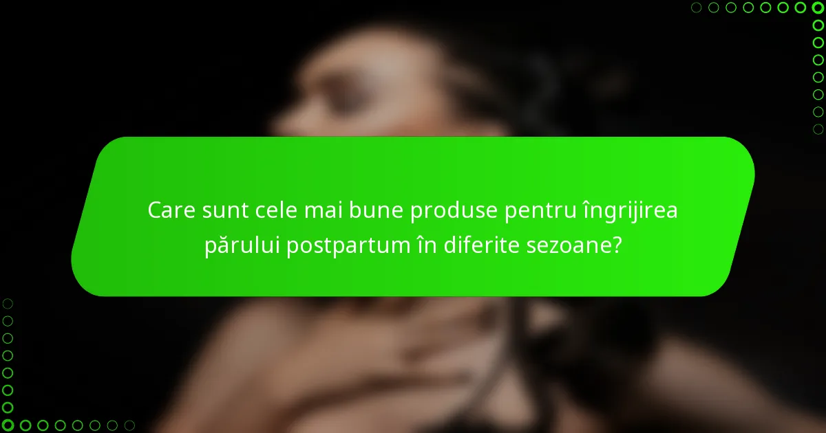 Care sunt cele mai bune produse pentru îngrijirea părului postpartum în diferite sezoane?