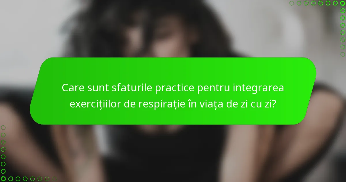 Care sunt sfaturile practice pentru integrarea exercițiilor de respirație în viața de zi cu zi?