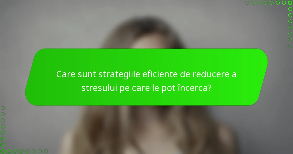 Care sunt strategiile eficiente de reducere a stresului pe care le pot încerca?