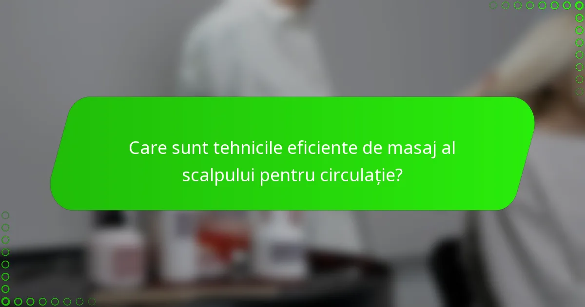 Care sunt tehnicile eficiente de masaj al scalpului pentru circulație?
