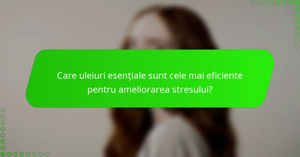 Care uleiuri esențiale sunt cele mai eficiente pentru ameliorarea stresului?