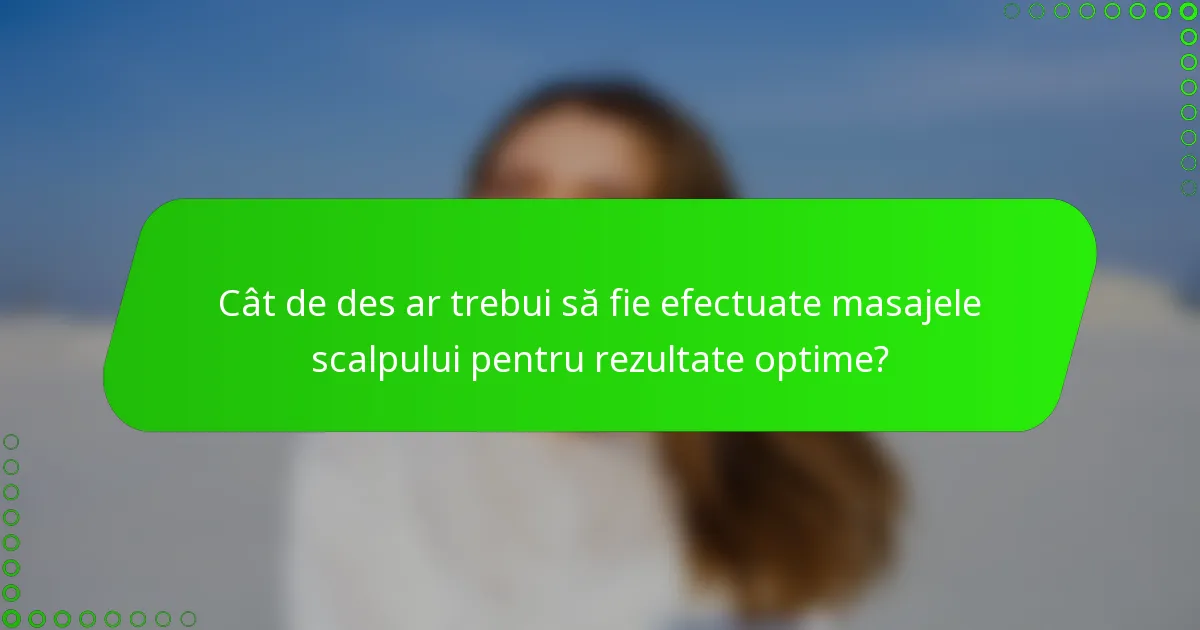 Cât de des ar trebui să fie efectuate masajele scalpului pentru rezultate optime?