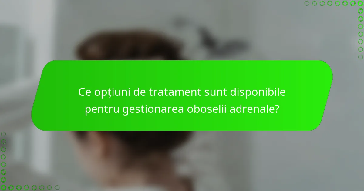 Ce opțiuni de tratament sunt disponibile pentru gestionarea oboselii adrenale?