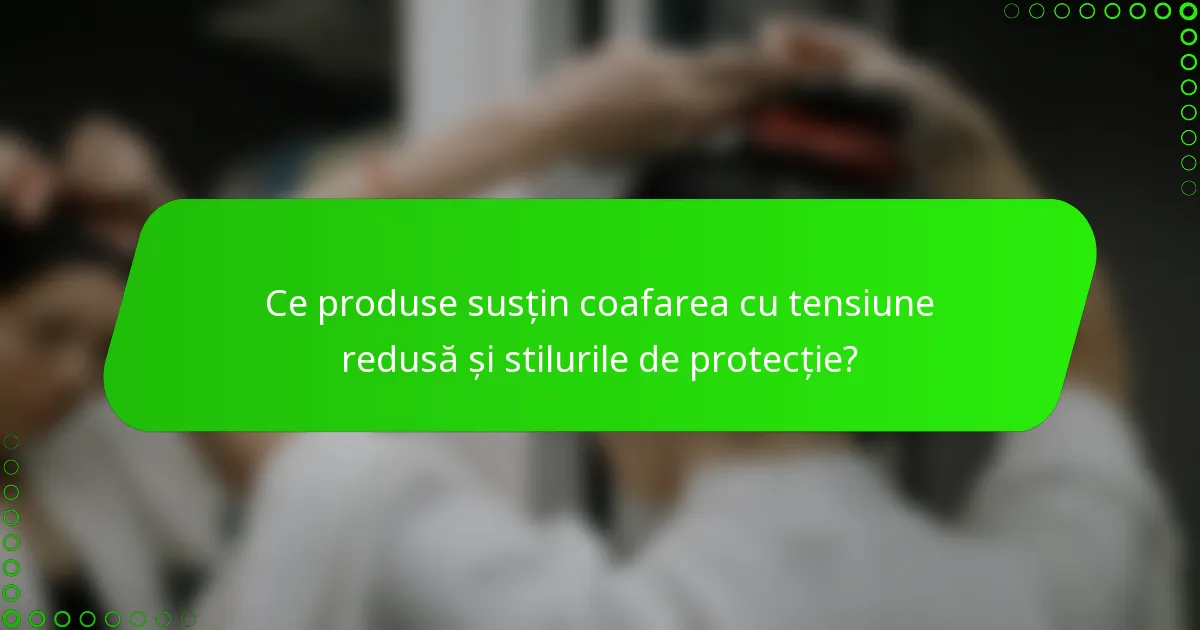 Ce produse susțin coafarea cu tensiune redusă și stilurile de protecție?
