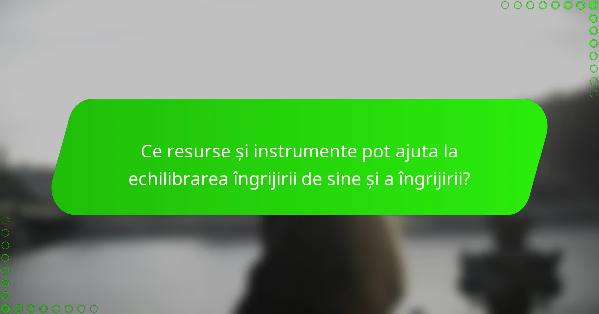 Ce resurse și instrumente pot ajuta la echilibrarea îngrijirii de sine și a îngrijirii?