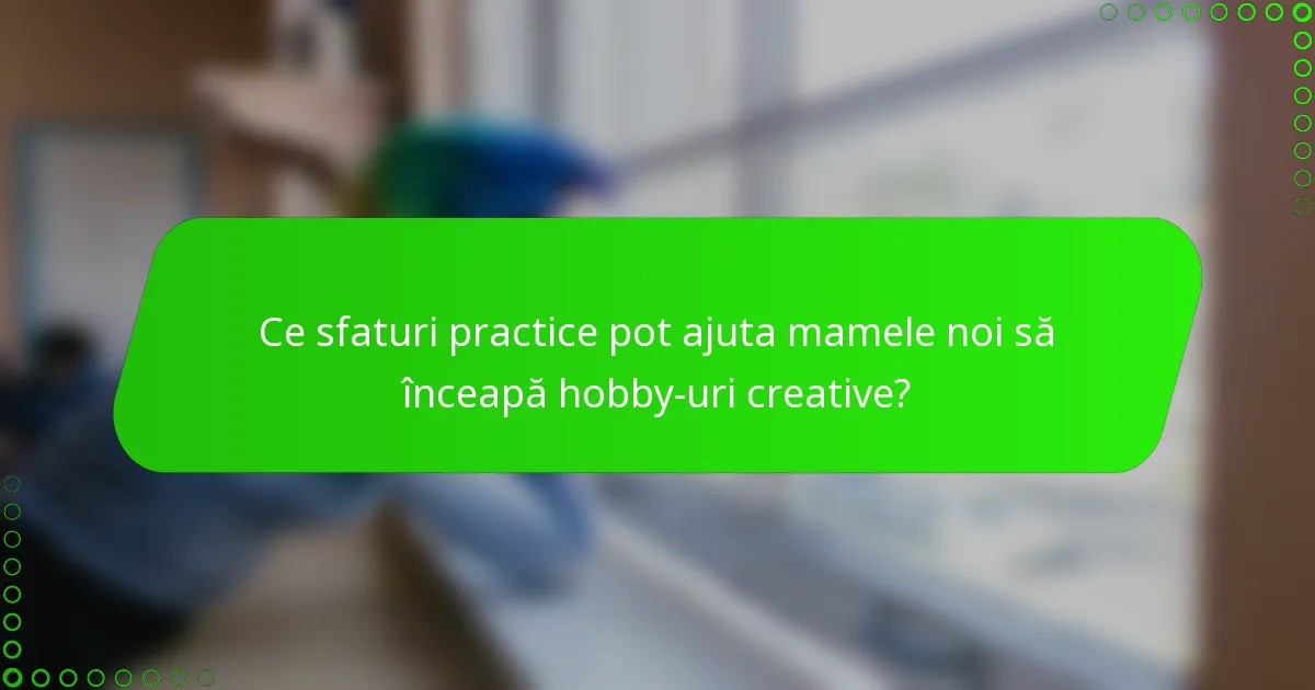 Ce sfaturi practice pot ajuta mamele noi să înceapă hobby-uri creative?
