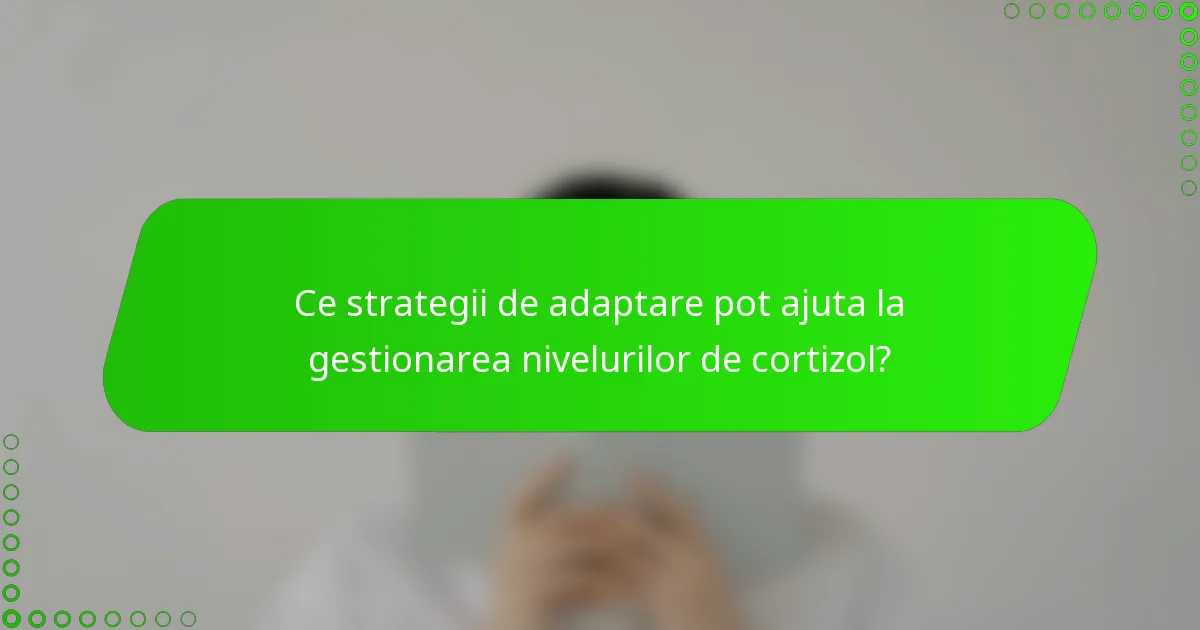 Ce strategii de adaptare pot ajuta la gestionarea nivelurilor de cortizol?