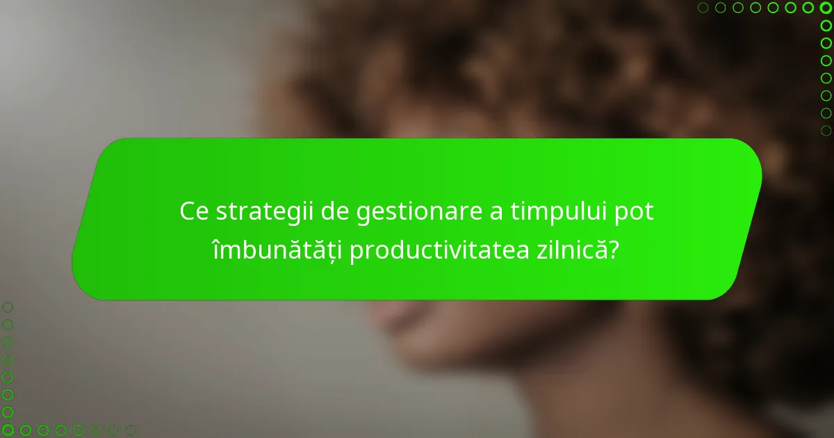 Ce strategii de gestionare a timpului pot îmbunătăți productivitatea zilnică?