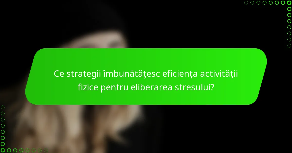 Ce strategii îmbunătățesc eficiența activității fizice pentru eliberarea stresului?