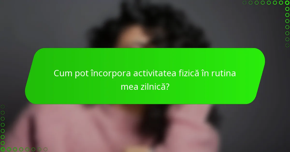 Cum pot încorpora activitatea fizică în rutina mea zilnică?