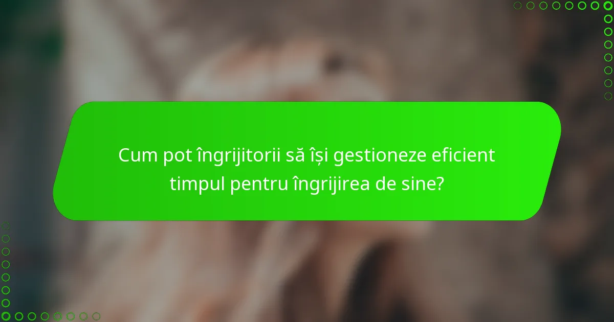Cum pot îngrijitorii să își gestioneze eficient timpul pentru îngrijirea de sine?