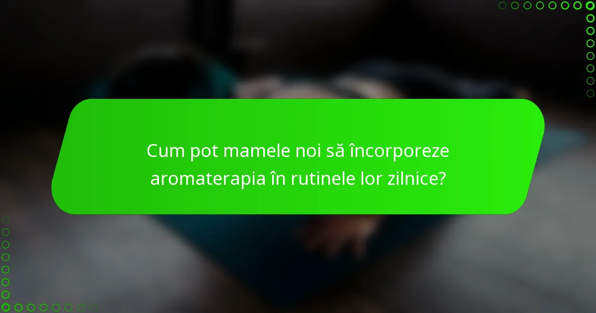Cum pot mamele noi să încorporeze aromaterapia în rutinele lor zilnice?