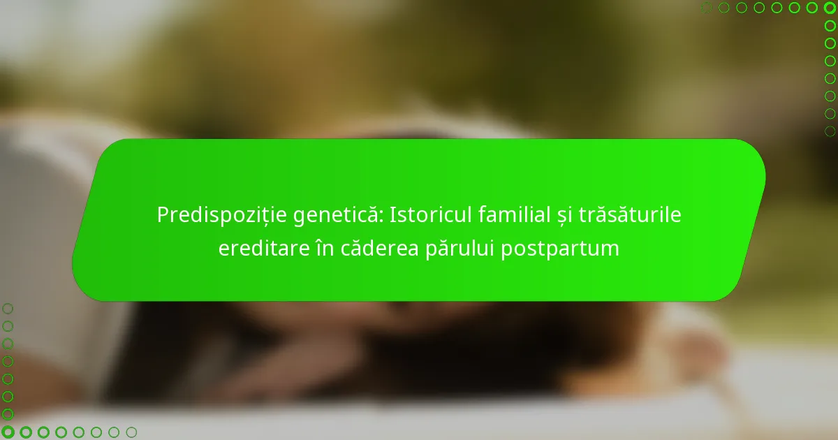 Predispoziție genetică: Istoricul familial și trăsăturile ereditare în căderea părului postpartum