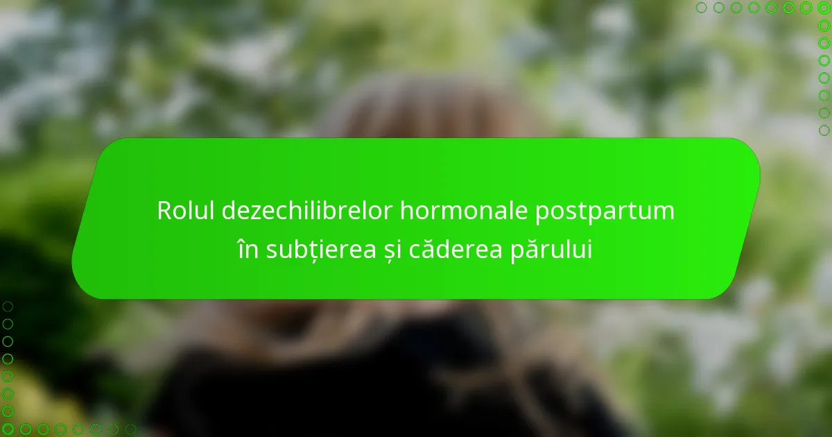 Rolul dezechilibrelor hormonale postpartum în subțierea și căderea părului